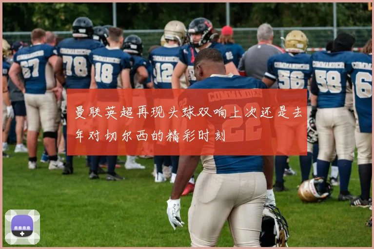 曼联英超再现头球双响上次还是去年对切尔西的精彩时刻