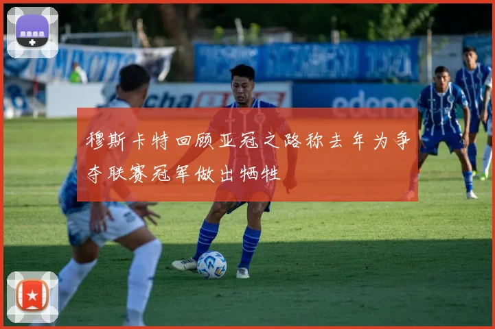 穆斯卡特回顾亚冠之路称去年为争夺联赛冠军做出牺牲