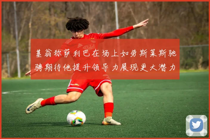 基翁称萨利巴在场上如劳斯莱斯驰骋期待他提升领导力展现更大潜力