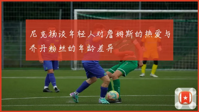 尼克杨谈年轻人对詹姆斯的热爱与乔丹粉丝的年龄差异