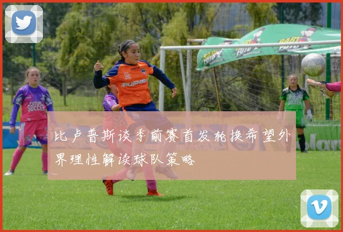 比卢普斯谈季前赛首发轮换希望外界理性解读球队策略