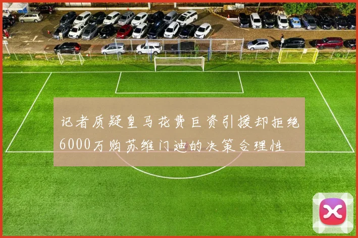 记者质疑皇马花费巨资引援却拒绝6000万购苏维门迪的决策合理性
