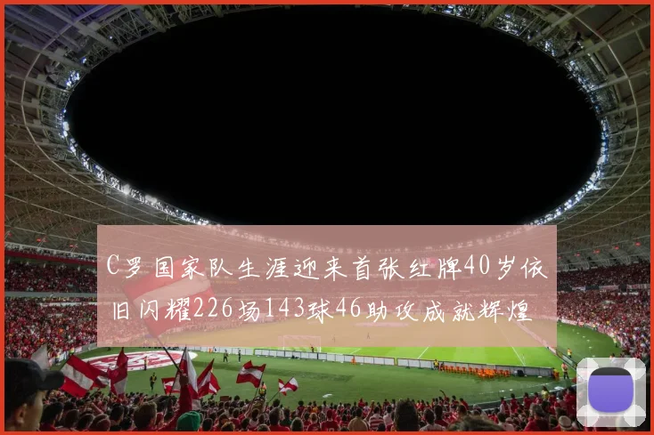 C罗国家队生涯迎来首张红牌40岁依旧闪耀226场143球46助攻成就辉煌