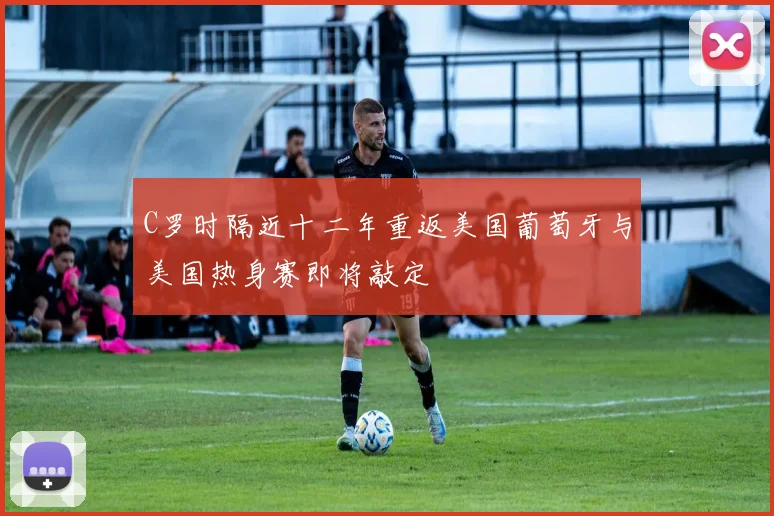 C罗时隔近十二年重返美国葡萄牙与美国热身赛即将敲定
