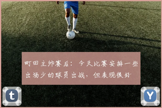 町田主帅赛后：今天比赛安排一些出场少的球员出战，但表现很好