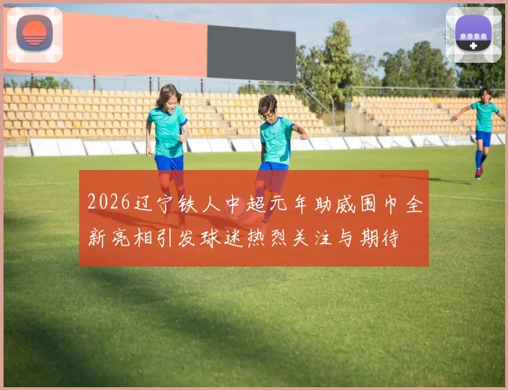 2026辽宁铁人中超元年助威围巾全新亮相引发球迷热烈关注与期待