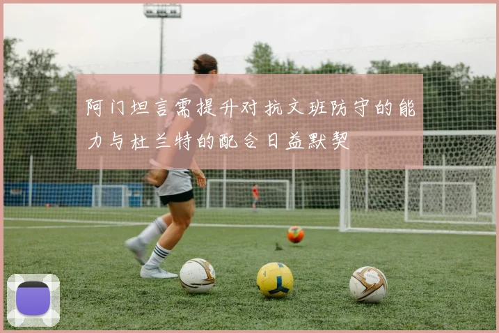 阿门坦言需提升对抗文班防守的能力与杜兰特的配合日益默契