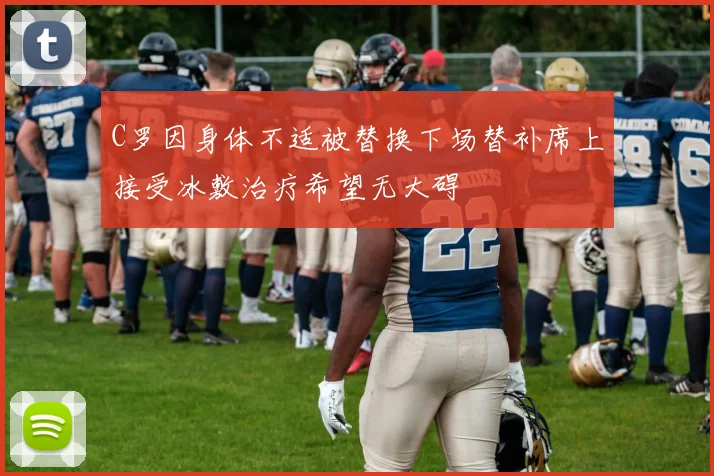 C罗因身体不适被替换下场替补席上接受冰敷治疗希望无大碍