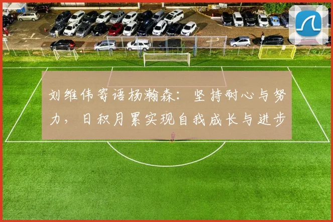 刘维伟寄语杨瀚森：坚持耐心与努力，日积月累实现自我成长与进步