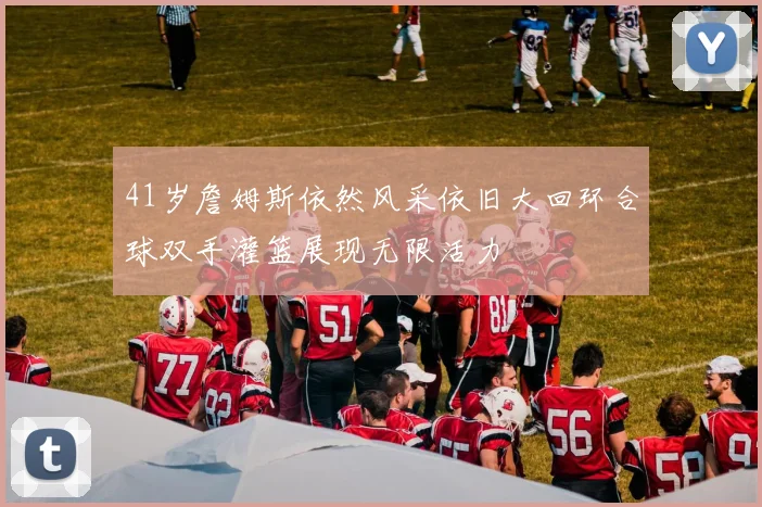 41岁詹姆斯依然风采依旧大回环合球双手灌篮展现无限活力