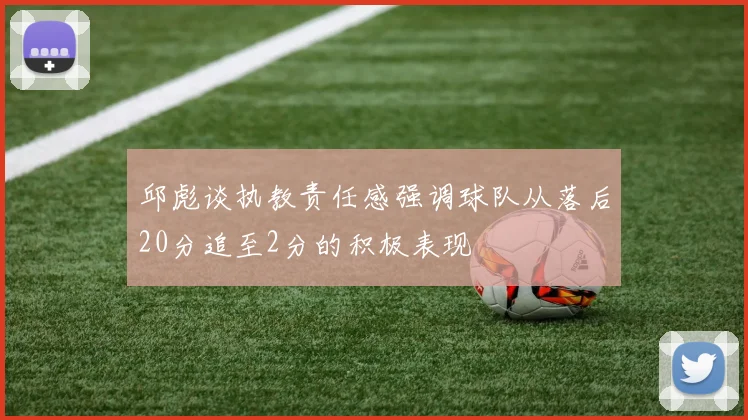 邱彪谈执教责任感强调球队从落后20分追至2分的积极表现