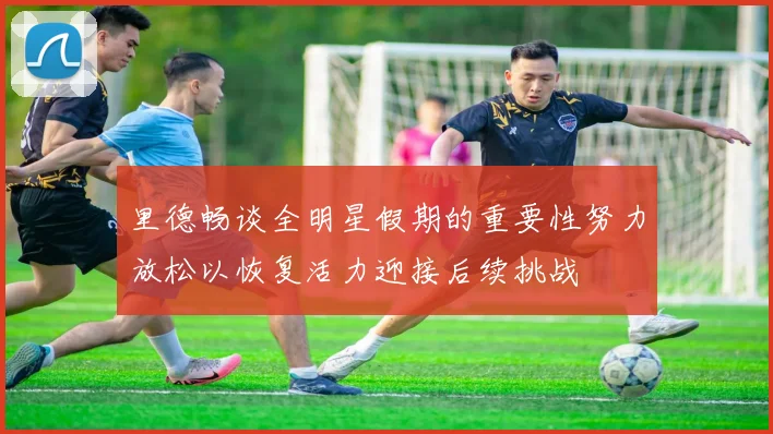 里德畅谈全明星假期的重要性努力放松以恢复活力迎接后续挑战