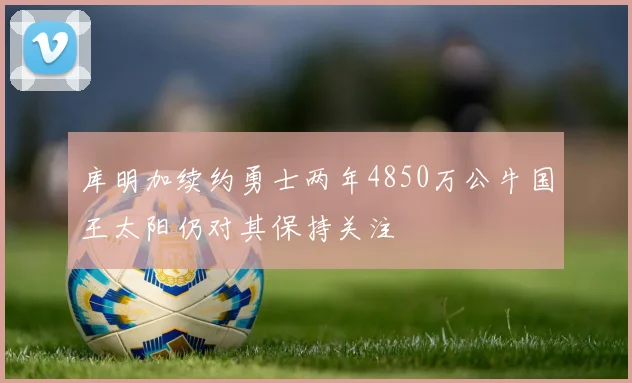 库明加续约勇士两年4850万公牛国王太阳仍对其保持关注