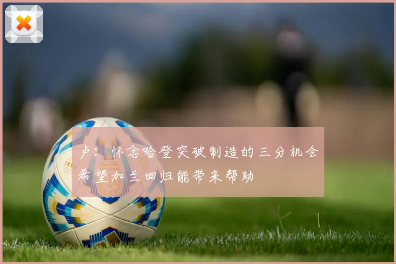 卢：怀念哈登突破制造的三分机会希望加兰回归能带来帮助